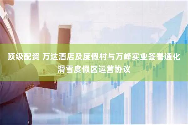 顶级配资 万达酒店及度假村与万峰实业签署通化滑雪度假区运营协议