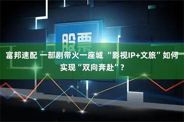 富邦速配 一部剧带火一座城 “影视IP+文旅”如何实现“双向奔赴”?