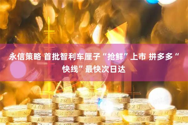 永信策略 首批智利车厘子“抢鲜”上市 拼多多“快线”最快次日达