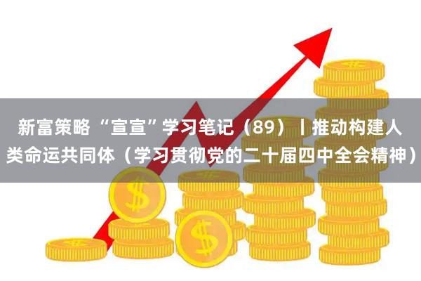 新富策略 “宣宣”学习笔记（89）丨推动构建人类命运共同体（学习贯彻党的二十届四中全会精神）