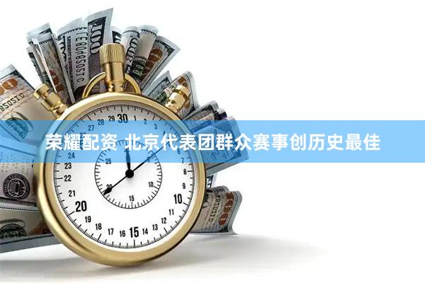 荣耀配资 北京代表团群众赛事创历史最佳