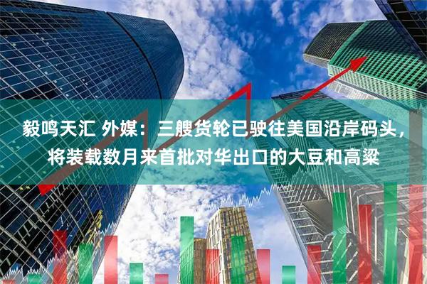 毅鸣天汇 外媒：三艘货轮已驶往美国沿岸码头，将装载数月来首批对华出口的大豆和高粱