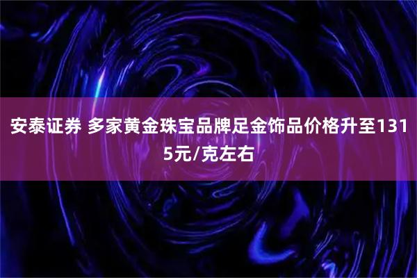 安泰证券 多家黄金珠宝品牌足金饰品价格升至1315元/克左右