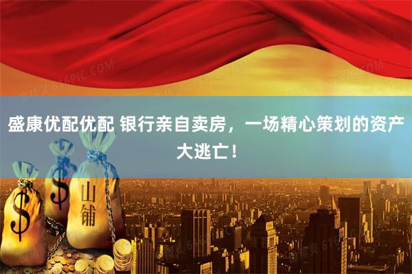 盛康优配优配 银行亲自卖房，一场精心策划的资产大逃亡！