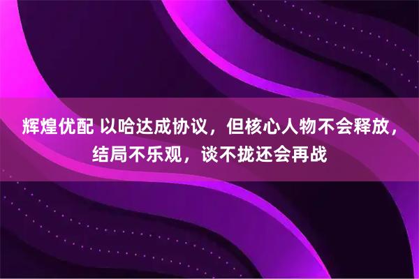 辉煌优配 以哈达成协议，但核心人物不会释放，结局不乐观，谈不拢还会再战