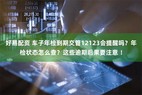 好易配资 车子年检到期交管12123会提醒吗？年检状态怎么查？这些逾期后果要注意 ！