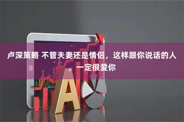 卢深策略 不管夫妻还是情侣，这样跟你说话的人，一定很爱你