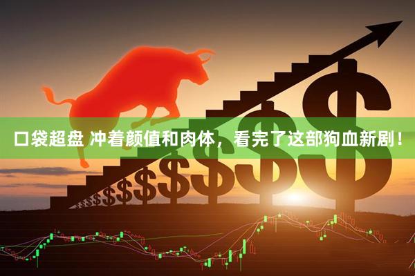 口袋超盘 冲着颜值和肉体，看完了这部狗血新剧！