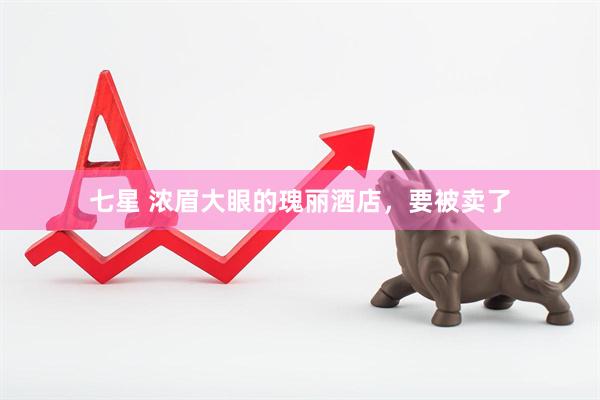 七星 浓眉大眼的瑰丽酒店，要被卖了