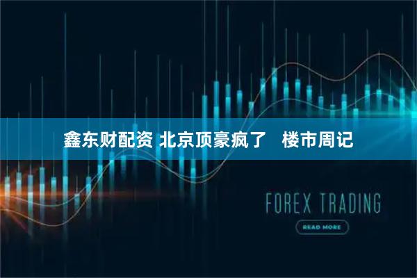 鑫东财配资 北京顶豪疯了   楼市周记