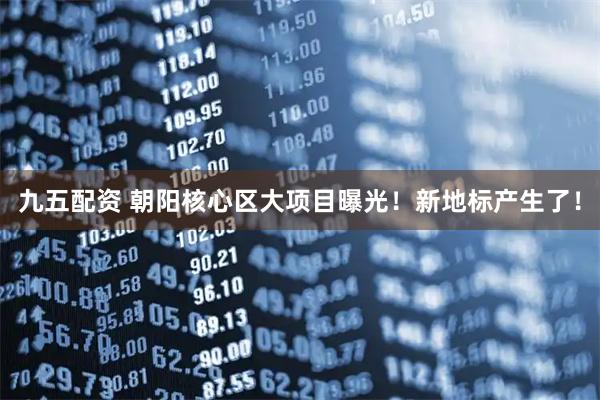 九五配资 朝阳核心区大项目曝光！新地标产生了！