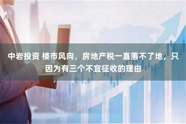 中岩投资 楼市风向，房地产税一直落不了地，只因为有三个不宜征收的理由