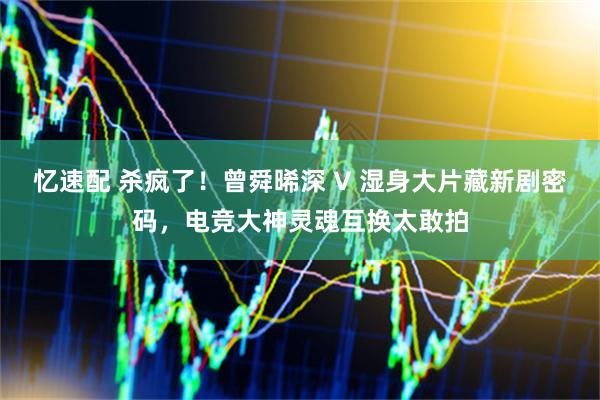 忆速配 杀疯了！曾舜晞深 V 湿身大片藏新剧密码，电竞大神灵魂互换太敢拍