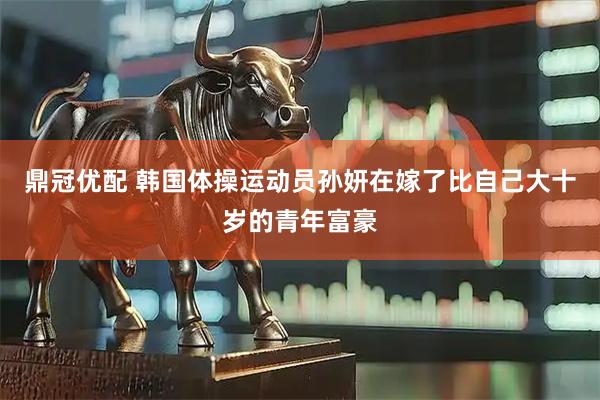 鼎冠优配 韩国体操运动员孙妍在嫁了比自己大十岁的青年富豪