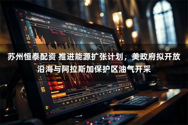苏州恒泰配资 推进能源扩张计划，美政府拟开放沿海与阿拉斯加保护区油气开采
