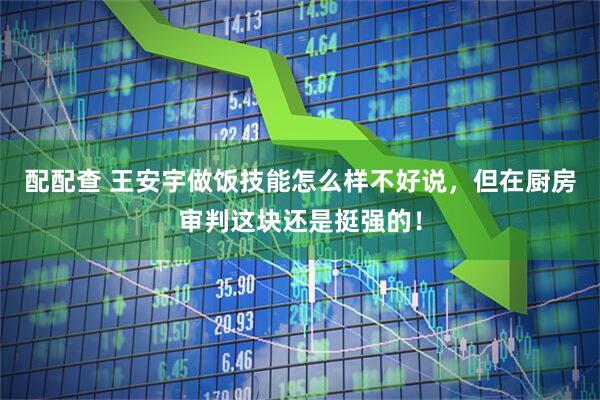配配查 王安宇做饭技能怎么样不好说，但在厨房审判这块还是挺强的！
