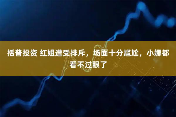 括普投资 红姐遭受排斥，场面十分尴尬，小娜都看不过眼了