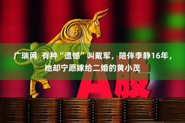 广瑞网  有种“遗憾”叫戴军，陪伴李静16年，她却宁愿嫁给二婚的黄小茂