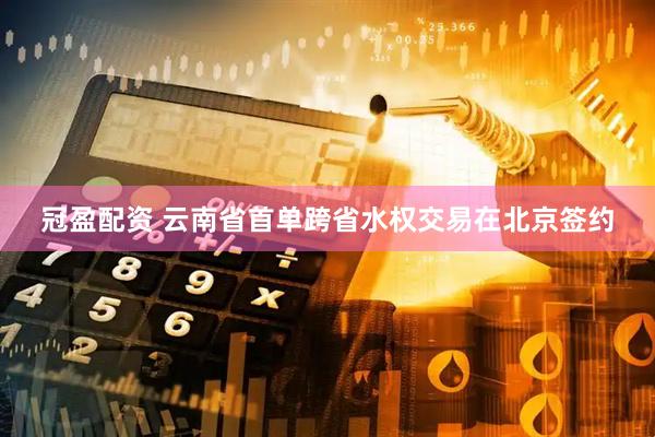 冠盈配资 云南省首单跨省水权交易在北京签约