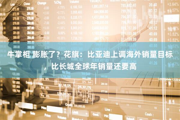 牛掌柜 膨胀了？花旗：比亚迪上调海外销量目标，比长城全球年销量还要高
