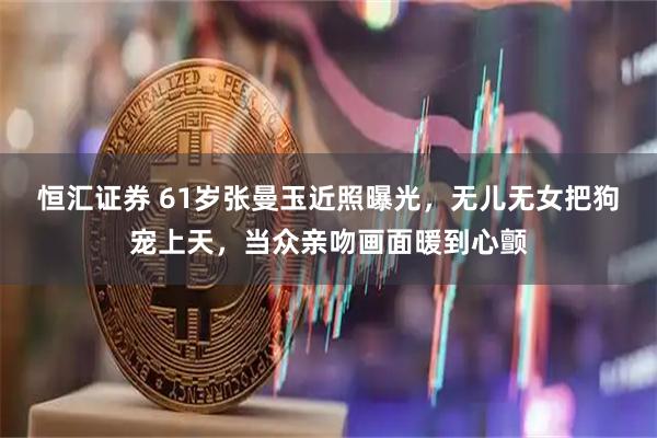 恒汇证券 61岁张曼玉近照曝光，无儿无女把狗宠上天，当众亲吻画面暖到心颤