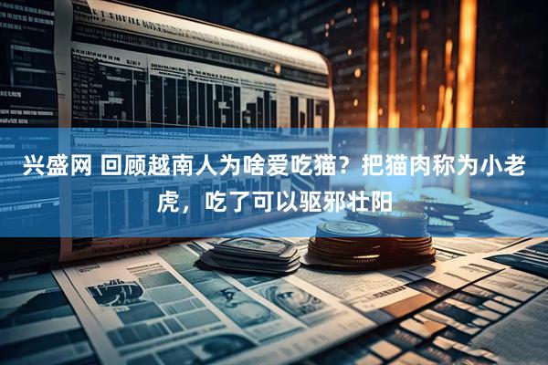 兴盛网 回顾越南人为啥爱吃猫？把猫肉称为小老虎，吃了可以驱邪壮阳
