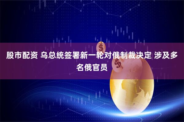 股市配资 乌总统签署新一轮对俄制裁决定 涉及多名俄官员