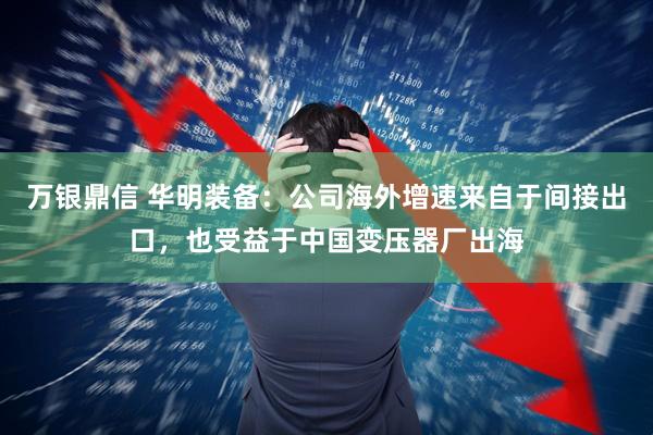 万银鼎信 华明装备：公司海外增速来自于间接出口，也受益于中国变压器厂出海