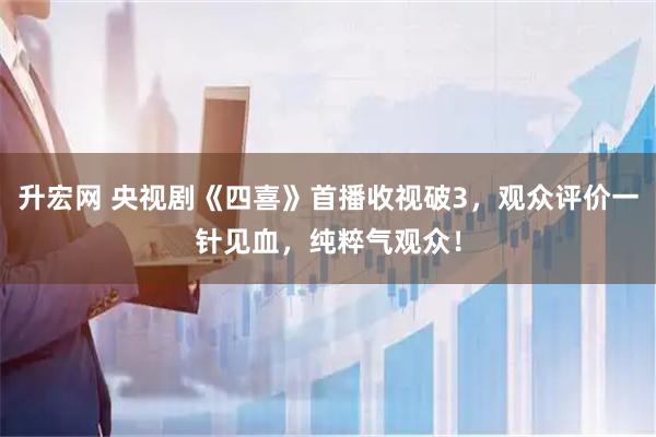 升宏网 央视剧《四喜》首播收视破3，观众评价一针见血，纯粹气观众！
