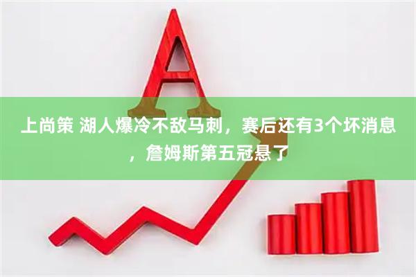 上尚策 湖人爆冷不敌马刺，赛后还有3个坏消息，詹姆斯第五冠悬了