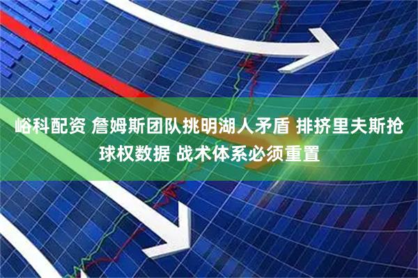 峪科配资 詹姆斯团队挑明湖人矛盾 排挤里夫斯抢球权数据 战术体系必须重置