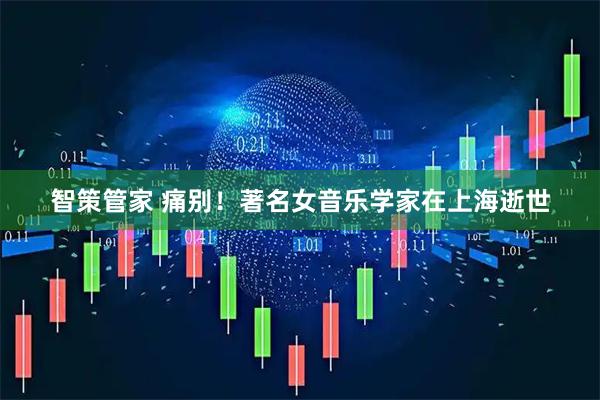 智策管家 痛别！著名女音乐学家在上海逝世