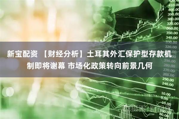 新宝配资 【财经分析】土耳其外汇保护型存款机制即将谢幕 市场化政策转向前景几何
