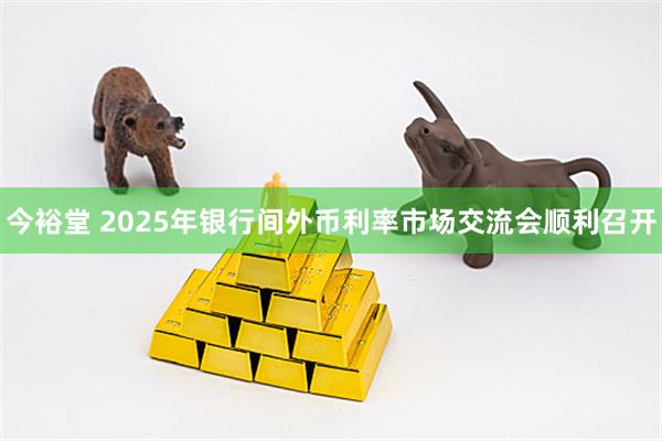 今裕堂 2025年银行间外币利率市场交流会顺利召开