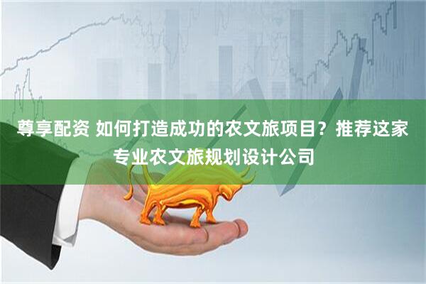 尊享配资 如何打造成功的农文旅项目？推荐这家专业农文旅规划设计公司