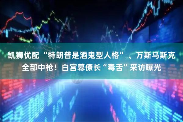凯狮优配 “特朗普是酒鬼型人格” 、万斯马斯克全部中枪！白宫幕僚长“毒舌”采访曝光