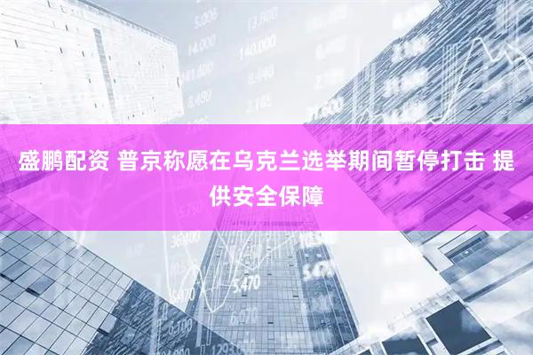 盛鹏配资 普京称愿在乌克兰选举期间暂停打击 提供安全保障