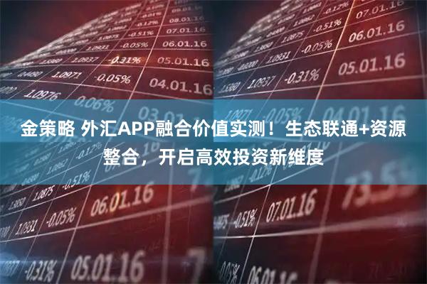 金策略 外汇APP融合价值实测！生态联通+资源整合，开启高效投资新维度