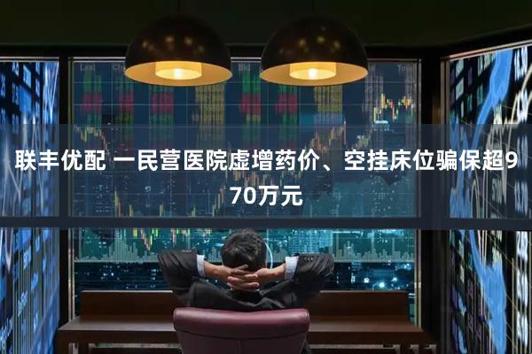 联丰优配 一民营医院虚增药价、空挂床位骗保超970万元
