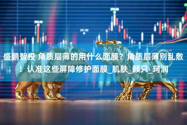 盛鹏智投 角质层薄的用什么面膜？角质层薄别乱敷！认准这些屏障修护面膜_肌肤_颜只_珂润
