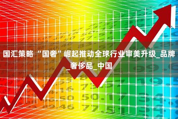 国汇策略 “国奢”崛起推动全球行业审美升级_品牌_奢侈品_中国