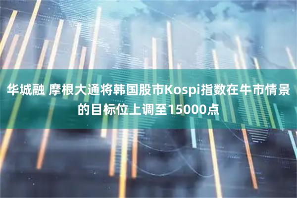 华城融 摩根大通将韩国股市Kospi指数在牛市情景的目标位上调至15000点