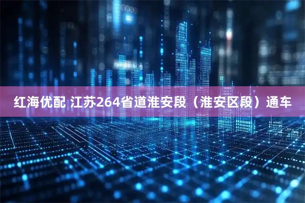 红海优配 江苏264省道淮安段（淮安区段）通车